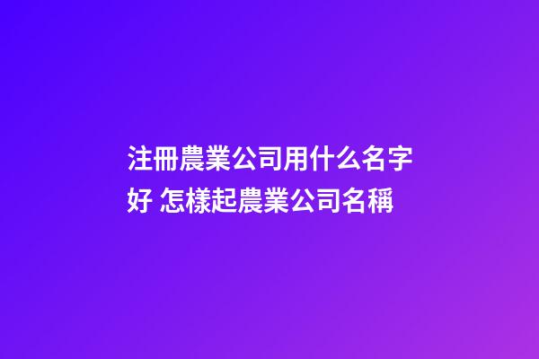 注冊農業公司用什么名字好 怎樣起農業公司名稱